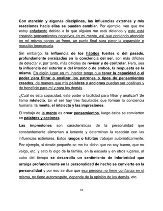 Con atención y algunas disciplinas, las influencias externas y mis
reacciones hacia ellas se pueden cambiar. Por ejemplo, veo que me
estoy enfadando debido a lo que alguien me está diciendo y esto está
creando pensamientos negativos en mi mente, así que poniendo atención
en mí mismo pongo un freno, un punto final para parar la expansión o
reacción innecesaria.

Sin embargo, la influencia de los hábitos fuertes o del pasado,
profundamente enraizados en la conciencia del ser, son más difíciles
de detectar y, por tanto, más difíciles de revisar y de controlar. Pero, sea
la influencia del exterior o del interior o de ambos, la respuesta es la
misma. En algún lugar en mi interior tengo que tener la capacidad o el
poder para filtrar o analizar los patrones o tipos de pensamientos
creados, de manera que mis palabras y acciones puedan ser positivas y
de beneficio para mí y para los demás.

¿Cuál es esta capacidad, este poder o facilidad para filtrar y analizar? Se
llama intelecto. En el ser hay tres facultades que forman la conciencia
humana: la mente, el intelecto y las impresiones.

El trabajo de la mente es crear pensamientos, luego éstos se convierten
en palabras y acciones.

Las   impresiones      son    características   de   la   personalidad    que
constantemente alimentan a lamente y determinan la reacción con las
influencias exteriores. Estos rasgos o hábitos trabajan automáticamente.
Por ejemplo, si desde pequeño se me ha dicho que no soy bueno, que no
valgo, etc. y esto lo oigo de la familia, en la escuela y en otros lugares, al
cabo del tiempo se desarrolla un sentimiento de inferioridad que
arraiga profundamente en la personalidad de hecho se convierte en la
personalidad y por eso se dice que esa persona no tiene confianza en sí
misma, no tiene autorrespeto, depende de la opinión de los demás, etc.


                                      18
 