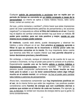 Cualquier patrón de pensamiento o acciones que se repite por un
período de tiempo se convierte en un hábito arraigado o rasgo de la
personalidad. Lo mismo se aplica a malos hábitos físicos, tales como
fumar, comer sin control, etc.

Así que, ¿cómo revisarse y cambiar? ¿Cómo hacer que estas impresiones
paren de crear automáticamente patrones de pensamientos y de acciones
negativas? La respuesta es utilizar el filtro del intelecto en el ser. Cuando
hay el objetivo de cambiar entonces también hay que tener un método. El
poder para cambiar, para ser más positivo y mejor, reside en uno
mismo no en ningún poder exterior.

El intelecto, cuando está atento, puede desapegarse y observar los
hábitos y cómo influyen en el ser. Con práctica el intelecto aprende a
filtrar lo que es correcto de lo incorrecto e intenta poner sólo los
pensamientos correctos en la mente. Es muy importante darse cuenta
que tenemos este filtro en nuestro interior que nos permite discernir y
tomar decisiones precisas y beneficiosas.

Sin embargo, a menudo, aunque el intelecto se da cuenta de lo que es
correcto e incorrecto, no hay el poder para poner lo correcto en la práctica.
Especialmente cuando uno se ha hecho adicto a ciertos hábitos o
impresiones subconscientes, es como imposible. Por ejemplo, una
persona puede comprender perfectamente que fumar mucho es muy
malo para la salud; o que no tener autoconfianza sobre algo influye
mucho en el estado mental, sin embargo, no hay el poder para cambiar
tales hábitos o patrones de pensamientos.

Ahora bien, necesitamos comprender que hay impresiones positivas en
el ser, de la misma forma que están las negativas. Las positivas pueden
considerarse como fuentes de energía que son cualidades eternas o
poderes que existen en el interior de cada ser humano. Por ejemplo, la
paz, la felicidad, la verdad son recursos de energía eterna que la gente no
toma constantemente.
                                     19
 