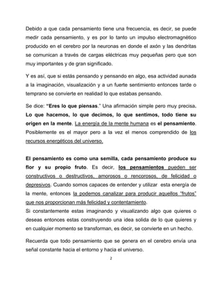Debido a que cada pensamiento tiene una frecuencia, es decir, se puede
medir cada pensamiento, y es por lo tanto un impulso electromagnético
producido en el cerebro por la neuronas en donde el axón y las dendritas
se comunican a través de cargas eléctricas muy pequeñas pero que son
muy importantes y de gran significado.

Y es así, que si estás pensando y pensando en algo, esa actividad aunada
a la imaginación, visualización y a un fuerte sentimiento entonces tarde o
temprano se convierte en realidad lo que estabas pensando.

Se dice: “Eres lo que piensas.” Una afirmación simple pero muy precisa.
Lo que hacemos, lo que decimos, lo que sentimos, todo tiene su
origen en la mente. La energía de la mente humana es el pensamiento.
Posiblemente es el mayor pero a la vez el menos comprendido de los
recursos energéticos del universo.


El pensamiento es como una semilla, cada pensamiento produce su
flor y su propio fruto. Es decir, los pensamientos pueden ser
constructivos o destructivos, amorosos o rencorosos, de felicidad o
depresivos. Cuando somos capaces de entender y utilizar esta energía de
la mente, entonces la podemos canalizar para producir aquellos “frutos”
que nos proporcionan más felicidad y contentamiento.
Si constantemente estas imaginando y visualizando algo que quieres o
deseas entonces estas construyendo una idea solida de lo que quieres y
en cualquier momento se transforman, es decir, se convierte en un hecho.

Recuerda que todo pensamiento que se genera en el cerebro envía una
señal constante hacia el entorno y hacia el universo.
                                     2
 