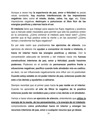 Aunque a veces hay la experiencia de paz, amor o felicidad es pocas
veces constante, hay muchas interferencias de las impresiones
negativas tales como el miedo, dudas, celos, ira, ego, etc. Estas
impresiones negativas destruyen o polucionan el libre fluir de las
energías positivas y eternas hacia el ser.

El intelecto tiene que trabajar para separa los flujos negativos y positivos
que a menudo están mezclados para permitir que sólo los positivos entren
en la conciencia. ¿Cómo entrenar al intelecto para hacer esto? ¿Cómo
permitir que el flujo positivo entre la mente y en las acciones? ¿Cómo
revisar y transformar los flujos negativos?

Es por esta razón que practicamos los ejercicios de silencio. Los
ejercicios de silencio me ayudan a concentrar mi mente e intelecto, ir
hacia mi interior hacia las energías positivas y eternas. Con la
concentración adecuada de lamente y del intelecto hacia mis fuerzas
constructivas interiores de paz, amor y felicidad, puedo hacerme
poderoso. Poderoso en el sentido de permanecer positivo frente a
situaciones negativas; pacífico cuando todo alrededor mío es caótico,
es decir, no ser influenciado negativamente sino influir con mi positividad.
Cuando estoy estable en mi poder interior de paz, entonces puedo dar
esto a los demás y ayudarles a calmarse.

Siempre recordad que el primer paso hacia la paz reside en el interior.
Cuando he aprendido el arte de filtrar lo negativo de lo positivo
entonces puedo dar verdadera paz y amor a los demás a mí alrededor.

Vamos a hacer ahora un ejercicio de silencio, entendiendo que utilizo la
energía de la mente, de los pensamientos, y la energía de mi intelecto,
comprendiendo cómo profundizar hacia mi interior y emerger los
recursos interiores de paz, amor o cualquier recurso que yo desee.
                                     20
 