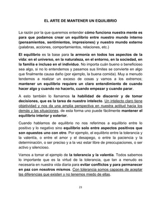 EL ARTE DE MANTENER UN EQUILIBRIO


La razón por la que queremos entender cómo funciona nuestra mente es
para que podamos crear un equilibrio entre nuestro mundo interno
(pensamientos, sentimientos, impresiones) y nuestro mundo externo
(palabras, acciones, comportamientos, relaciones, etc.)

El equilibrio es la base para la armonía en todos los aspectos de la
vida: en el universo, en la naturaleza, en el entorno, en la sociedad, en
la familia e incluso en el individuo. No importa cuán bueno o beneficioso
sea algo, si no lo entendemos y pasamos sus límites se convierte en algo
que finalmente causa daño (por ejemplo, la buena comida). Muy a menudo
tendemos a realizar un exceso de cosas y vamos a los extremos;
mantener un equilibrio requiere un claro entendimiento de cuando
hacer algo y cuando no hacerlo, cuando empezar y cuando parar.

A esto también lo llamamos la habilidad de discernir y de tomar
decisiones, que es la tarea de nuestro intelecto. Un intelecto claro tiene
objetividad y nos da una amplia perspectiva en nuestra actitud hacia los
demás y las situaciones, de esta forma uno puede fácilmente mantener el
equilibrio interior y exterior.

Cuando hablamos de equilibrio no nos referimos a equilibrio entre lo
positivo y lo negativo sino equilibrio solo entre aspectos positivos que
son opuestos uno con otro. Por ejemplo, el equilibrio entre la tolerancia y
la valentía, o entre el amor y el desapego, o entre la paciencia y la
determinación, o ser preciso y a la vez estar libre de preocupaciones, o ser
activo y silencioso.

Vamos a tomar el ejemplo de la tolerancia y la valentía. Todos sabemos
lo importante que es la virtud de la tolerancia, que tan a menudo es
necesaria en nuestra vida diaria para evitar conflictos y para permanecer
en paz con nosotros mismos. Con tolerancia somos capaces de aceptar
las diferencias que existen y no tenemos miedo de ellas.


                                     23
 