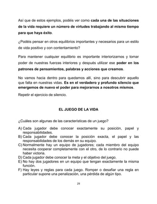 Así que de estos ejemplos, podéis ver como cada una de las situaciones
de la vida requiere un número de virtudes trabajando al mismo tiempo
para que haya éxito.

¿Podéis pensar en otros equilibrios importantes y necesarios para un estilo
de vida positivo y con contentamiento?

Para mantener cualquier equilibrio es importante interiorizarnos y tomar
poder de nuestras fuerzas interiores y después utilizar ese poder en los
patrones de pensamientos, palabras y acciones que creamos.

No vamos hacia dentro para quedarnos allí, sino para descubrir aquello
que falta en nuestras vidas. Es en el verdadero y profundo silencio que
emergemos de nuevo el poder para mejorarnos a nosotros mismos.

Repetir el ejercicio de silencio.



                           EL JUEGO DE LA VIDA


¿Cuáles son algunas de las características de un juego?

A) Cada jugador debe conocer exactamente su posición, papel y
   responsabilidades.
B) Cada jugador debe conocer la posición exacta, el papel y las
   responsabilidades de los demás en su equipo.
C) Normalmente hay un equipo de jugadores; cada miembro del equipo
   necesita cooperar completamente con el otro, de lo contrario no puede
   haber victoria.
D) Cada jugador debe conocer la meta y el objetivo del juego.
E) No hay dos jugadores en un equipo que tengan exactamente la misma
   función.
F) Hay leyes y reglas para cada juego. Romper o desafiar una regla en
   particular supone una penalización, una pérdida de algún tipo.

                                    29
 