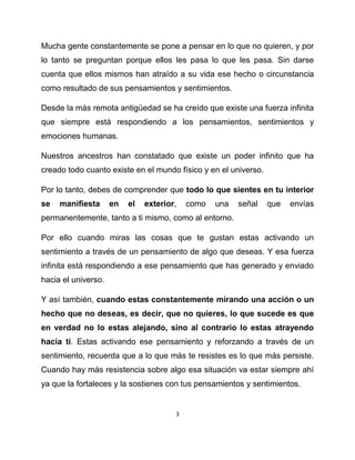 Mucha gente constantemente se pone a pensar en lo que no quieren, y por
lo tanto se preguntan porque ellos les pasa lo que les pasa. Sin darse
cuenta que ellos mismos han atraído a su vida ese hecho o circunstancia
como resultado de sus pensamientos y sentimientos.

Desde la más remota antigüedad se ha creído que existe una fuerza infinita
que siempre está respondiendo a los pensamientos, sentimientos y
emociones humanas.

Nuestros ancestros han constatado que existe un poder infinito que ha
creado todo cuanto existe en el mundo físico y en el universo.

Por lo tanto, debes de comprender que todo lo que sientes en tu interior
se   manifiesta      en   el   exterior,   como   una   señal    que   envías
permanentemente, tanto a ti mismo, como al entorno.

Por ello cuando miras las cosas que te gustan estas activando un
sentimiento a través de un pensamiento de algo que deseas. Y esa fuerza
infinita está respondiendo a ese pensamiento que has generado y enviado
hacia el universo.

Y así también, cuando estas constantemente mirando una acción o un
hecho que no deseas, es decir, que no quieres, lo que sucede es que
en verdad no lo estas alejando, sino al contrario lo estas atrayendo
hacia ti. Estas activando ese pensamiento y reforzando a través de un
sentimiento, recuerda que a lo que más te resistes es lo que más persiste.
Cuando hay más resistencia sobre algo esa situación va estar siempre ahí
ya que la fortaleces y la sostienes con tus pensamientos y sentimientos.


                                       3
 