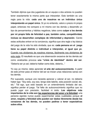 También dijimos que dos jugadores de un equipo o dos actores no pueden
tener exactamente la misma parte que interpretar. Esto también es una
regla para la vida: cada uno de nosotros es un individuo único
interpretando un papel único. Si yo no entiendo, valoro o precio mi propio
papel, entonces me comparo a mí mismo con los demás y desarrollo un
tipo de pensamientos y hábitos negativos, tales como culpar a los demás
por mi propia falta de felicidad o paz, también celos, competitividad,
incluso se desarrollan complejos de inferioridad y depresión. Cando
estas actitudes entran en la conciencia, significa que otra regla o ley básica
del juego de la vida ha sido olvidada, que es: cada persona en el juego
tiene su papel distinto e individual a interpretar, al igual que yo.
Cuando nos olvidamos de nosotros mismos, fácilmente nos olvidamos de
esta regla. El resultado es que una observación excesiva de los demás así
como analizarles provoca una “crisis de identidad” dentro del ser.
“Debería ser yo así; debería hablar como éste, debería...”

Yo soy yo mismo; debo aprender el arte del autoconocimiento. A partir
de este primer paso al interior del ser se inician unas relaciones sanas con
los demás.

Por supuesto, aunque uno necesita apreciar y valorar al ser, no debería
haber ego: “Soy esto, soy eso, tengo este talento, esta posición social, etc.
etc.” Tal ego, que está basado en un entendimiento limitado del ser,
significa perder el juego. Tal falta de autoconocimiento significa que no
puedo jugar con precisión, facilidad ni éxito. Los objetivos más
importantes de la vida son las experiencias del amor y la felicidad; una
persona egoísta nunca puede experimentar estas cualidades porque el
amor, respeto y felicidad sólo pueden ser dados libremente desde los
corazones de los demás, no pueden pedirse o tener expectativas
sobre ellos.
                                      31
 