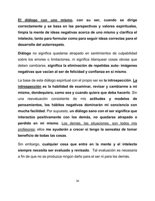 El diálogo con uno mismo, con su ser, cuando se dirige
correctamente y se basa en las perspectivas y valores espirituales,
limpia la mente de ideas negativas acerca de uno mismo y clarifica el
intelecto, tanto para formular como para seguir ideas correctas para el
desarrollo del autorrespeto.

Diálogo no significa quedarse atrapado en sentimientos de culpabilidad
sobre los errores o limitaciones, ni significa blanquear cosas obvias que
deben cambiarse, significa la eliminación de repetidas auto- imágenes
negativas que vacían al ser de felicidad y confianza en sí mismo.

La base de este diálogo espiritual con el propio ser es la introspección. La
introspección es la habilidad de examinar, revisar y cambiarme a mí
mismo, dondequiera, como sea y cuando quiera que deba hacerlo. Sin
una   reevaluación   consistente   de     mis   actitudes   y   modelos   de
pensamientos, los hábitos negativos dominarán mi conciencia con
mucha facilidad. Por supuesto, un diálogo sano con el ser significa que
interactúo positivamente con los demás, no quedarse atrapado o
perdido en mí mismo. Los demás, las situaciones, son todos mis
profesores; ellos me ayudarán a crecer si tengo la sensatez de tomar
beneficio de todas las cosas.

Sin embargo, cualquier cosa que entre en la mente y el intelecto
siempre necesita ser evaluado y revisado. Tal evaluación es necesaria
a fin de que no se produzca ningún daño para el ser ni para los demás.




                                     38
 