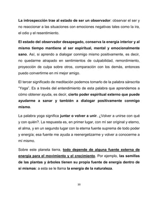 La introspección trae al estado de ser un observador: observar el ser y
no reaccionar a las situaciones con emociones negativas tales como la ira,
el odio y el resentimiento.

El estado del observador desapegado, conserva la energía interior y al
mismo tiempo mantiene al ser espiritual, mental y emocionalmente
sano. Así, si aprendo a dialogar conmigo mismo positivamente, es decir,
no quedarme atrapado en sentimientos de culpabilidad, remordimiento,
proyección de culpa sobre otros, comparación con los demás, entonces
puedo convertirme en mi mejor amigo.

El tercer significado de meditación podemos tomarlo de la palabra sánscrita
“Yoga”. Es a través del entendimiento de esta palabra que aprendemos a
cómo obtener ayuda, es decir, cierto poder espiritual externo que puede
ayudarme a sanar y también a dialogar positivamente conmigo
mismo.

La palabra yoga significa juntar o volver a unir. ¿Volver a unirse con qué
y con quién?. La respuesta es, en primer lugar, con mí ser original y eterno,
el alma, y en un segundo lugar con la eterna fuente suprema de todo poder
y energía; esa fuente me ayuda a reenergetizarme y volver a conocerme a
mí mismo.

Sobre este planeta tierra, todo depende de alguna fuente externa de
energía para el movimiento y el crecimiento. Por ejemplo, las semillas
de las plantas y árboles tienen su propia fuente de energía dentro de
sí mismas: a esta se le llama la energía de la naturaleza.



                                     39
 