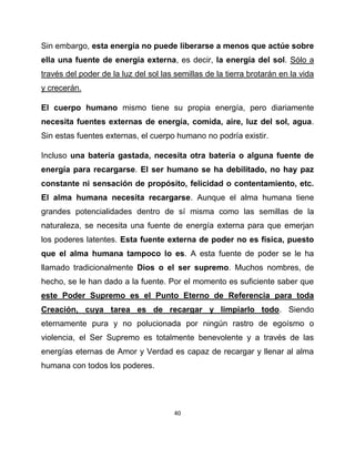 Sin embargo, esta energía no puede liberarse a menos que actúe sobre
ella una fuente de energía externa, es decir, la energía del sol. Sólo a
través del poder de la luz del sol las semillas de la tierra brotarán en la vida
y crecerán.

El cuerpo humano mismo tiene su propia energía, pero diariamente
necesita fuentes externas de energía, comida, aire, luz del sol, agua.
Sin estas fuentes externas, el cuerpo humano no podría existir.

Incluso una batería gastada, necesita otra batería o alguna fuente de
energía para recargarse. El ser humano se ha debilitado, no hay paz
constante ni sensación de propósito, felicidad o contentamiento, etc.
El alma humana necesita recargarse. Aunque el alma humana tiene
grandes potencialidades dentro de sí misma como las semillas de la
naturaleza, se necesita una fuente de energía externa para que emerjan
los poderes latentes. Esta fuente externa de poder no es física, puesto
que el alma humana tampoco lo es. A esta fuente de poder se le ha
llamado tradicionalmente Dios o el ser supremo. Muchos nombres, de
hecho, se le han dado a la fuente. Por el momento es suficiente saber que
este Poder Supremo es el Punto Eterno de Referencia para toda
Creación, cuya tarea es de recargar y limpiarlo todo. Siendo
eternamente pura y no polucionada por ningún rastro de egoísmo o
violencia, el Ser Supremo es totalmente benevolente y a través de las
energías eternas de Amor y Verdad es capaz de recargar y llenar al alma
humana con todos los poderes.




                                       40
 