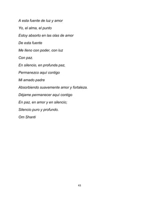 A esta fuente de luz y amor

Yo, el alma, el punto

Estoy absorto en las olas de amor

De esta fuente

Me lleno con poder, con luz

Con paz.

En silencio, en profunda paz,

Permanezco aquí contigo

Mi amado padre

Absorbiendo suavemente amor y fortaleza.

Déjame permanecer aquí contigo

En paz, en amor y en silencio;

Silencio puro y profundo.

Om Shanti




                                    43
 