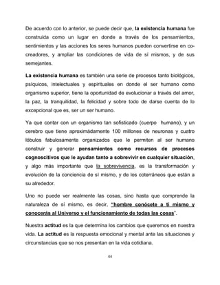 De acuerdo con lo anterior, se puede decir que, la existencia humana fue
construida como un lugar en donde a través de los pensamientos,
sentimientos y las acciones los seres humanos pueden convertirse en co-
creadores, y ampliar las condiciones de vida de sí mismos, y de sus
semejantes.

La existencia humana es también una serie de procesos tanto biológicos,
psíquicos, intelectuales y espirituales en donde el ser humano como
organismo superior, tiene la oportunidad de evolucionar a través del amor,
la paz, la tranquilidad, la felicidad y sobre todo de darse cuenta de lo
excepcional que es, ser un ser humano.

Ya que contar con un organismo tan sofisticado (cuerpo humano), y un
cerebro que tiene aproximádamente 100 millones de neuronas y cuatro
lóbulos fabulosamente organizados que le permiten al ser humano
construir y generar pensamientos como recursos de procesos
cognoscitivos que le ayudan tanto a sobrevivir en cualquier situación,
y algo más importante que la sobrevivencia, es la transformación y
evolución de la conciencia de sí mismo, y de los coterráneos que están a
su alrededor.

Uno no puede ver realmente las cosas, sino hasta que comprende la
naturaleza de sí mismo, es decir, “hombre conócete a ti mismo y
conocerás al Universo y el funcionamiento de todas las cosas”.

Nuestra actitud es la que determina los cambios que queremos en nuestra
vida. La actitud es la respuesta emocional y mental ante las situaciones y
circunstancias que se nos presentan en la vida cotidiana.

                                    44
 