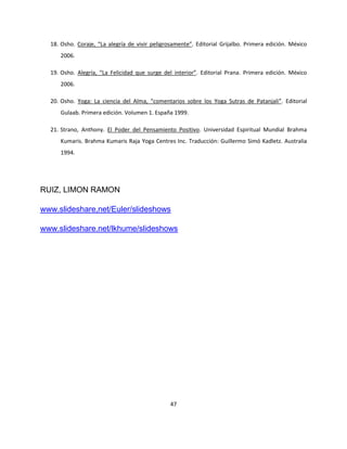 18. Osho. Coraje, “La alegría de vivir peligrosamente”. Editorial Grijalbo. Primera edición. México
     2006.

  19. Osho. Alegría, “La Felicidad que surge del interior”. Editorial Prana. Primera edición. México
     2006.

  20. Osho. Yoga: La ciencia del Alma, “comentarios sobre los Yoga Sutras de Patanjali”. Editorial
     Gulaab. Primera edición. Volumen 1. España 1999.

  21. Strano, Anthony. El Poder del Pensamiento Positivo. Universidad Espiritual Mundial Brahma
     Kumaris. Brahma Kumaris Raja Yoga Centres Inc. Traducción: Guillermo Simó Kadletz. Australia
     1994.




RUIZ, LIMON RAMON

www.slideshare,net/Euler/slideshows

www.slideshare.net/lkhume/slideshows




                                                47
 