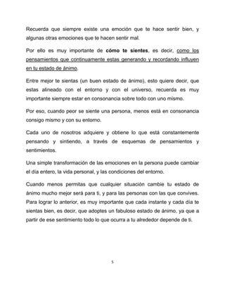Recuerda que siempre existe una emoción que te hace sentir bien, y
algunas otras emociones que te hacen sentir mal.

Por ello es muy importante de cómo te sientes, es decir, como los
pensamientos que continuamente estas generando y recordando influyen
en tu estado de ánimo.

Entre mejor te sientas (un buen estado de ánimo), esto quiere decir, que
estas alineado con el entorno y con el universo, recuerda es muy
importante siempre estar en consonancia sobre todo con uno mismo.

Por eso, cuando peor se siente una persona, menos está en consonancia
consigo mismo y con su entorno.

Cada uno de nosotros adquiere y obtiene lo que está constantemente
pensando y sintiendo, a través de esquemas de pensamientos y
sentimientos.

Una simple transformación de las emociones en la persona puede cambiar
el día entero, la vida personal, y las condiciones del entorno.

Cuando menos permitas que cualquier situación cambie tu estado de
ánimo mucho mejor será para ti, y para las personas con las que convives.
Para lograr lo anterior, es muy importante que cada instante y cada día te
sientas bien, es decir, que adoptes un fabuloso estado de ánimo, ya que a
partir de ese sentimiento todo lo que ocurra a tu alrededor depende de ti.




                                      5
 