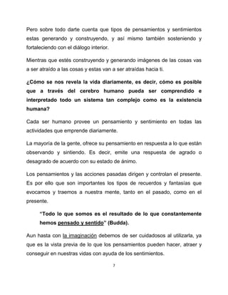 Pero sobre todo darte cuenta que tipos de pensamientos y sentimientos
estas generando y construyendo, y así mismo también sosteniendo y
fortaleciendo con el diálogo interior.

Mientras que estés construyendo y generando imágenes de las cosas vas
a ser atraído a las cosas y estas van a ser atraídas hacia ti.

¿Cómo se nos revela la vida diariamente, es decir, cómo es posible
que a través del cerebro humano pueda ser comprendido e
interpretado todo un sistema tan complejo como es la existencia
humana?

Cada ser humano provee un pensamiento y sentimiento en todas las
actividades que emprende diariamente.

La mayoría de la gente, ofrece su pensamiento en respuesta a lo que están
observando y sintiendo. Es decir, emite una respuesta de agrado o
desagrado de acuerdo con su estado de ánimo.

Los pensamientos y las acciones pasadas dirigen y controlan el presente.
Es por ello que son importantes los tipos de recuerdos y fantasías que
evocamos y traemos a nuestra mente, tanto en el pasado, como en el
presente.

      “Todo lo que somos es el resultado de lo que constantemente
      hemos pensado y sentido” (Budda).

Aun hasta con la imaginación debemos de ser cuidadosos al utilizarla, ya
que es la vista previa de lo que los pensamientos pueden hacer, atraer y
conseguir en nuestras vidas con ayuda de los sentimientos.

                                         7
 