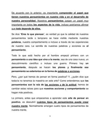 De acuerdo con lo anterior, es importante comprender el papel que
tienen nuestros pensamientos en nuestra vida y en el desarrollo de
nuestra personalidad. Nuestros pensamientos juegan un papel muy
importante en todos los aspectos de la vida, incluso podríamos afirmar
que todo depende de ellos.

Se dice “Eres lo que piensas”, es verdad ya que la calidad de nuestros
pensamientos tarde o temprano se hace visible mediante nuestras
palabras, nuestro comportamiento e incluso a través de las experiencias
de nuestra cara. La semilla de nuestras palabras y acciones es el
pensamiento.

Todo lo que está hecho por el hombre empezó primero con un
pensamiento o una idea que vino a la mente, sea de una casa nueva, un
descubrimiento científico o incluso una guerra. Primero hay         un
pensamiento, después se hacen los planes y finalmente ese
pensamiento se exterioriza en la forma de palabras o acciones.

Pero, ¿por qué hemos de pensar en forma positiva? Y, ¿quién dice que
todavía no tenemos la maestría en este arte? Como entendemos que los
pensamientos son la raíz de las acciones y de la actitud, hemos de
cambiar estas raíces para que nuestras acciones y comportamiento se
hagan más positivos.

Lo primero, antes que empecemos a aprender este arte de pensar en
positivo, es descubrir cuántos tipos de pensamientos puede crear
nuestra mente. Normalmente emergen cuatro tipos de pensamientos de
nuestra mente.

                                   9
 