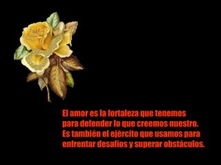 El amor es la fortaleza que tenemos El amor es la fortaleza que tenemos para defender lo que creemos nuestro. Es también el ejército que usamos para enfrentar desafíos y superar obstáculos. 