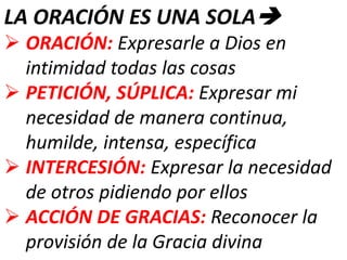 LA ORACIÓN ES UNA SOLA
 ORACIÓN: Expresarle a Dios en
intimidad todas las cosas
 PETICIÓN, SÚPLICA: Expresar mi
necesidad de manera continua,
humilde, intensa, específica
 INTERCESIÓN: Expresar la necesidad
de otros pidiendo por ellos
 ACCIÓN DE GRACIAS: Reconocer la
provisión de la Gracia divina
 
