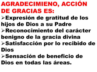 AGRADECIMIENO, ACCIÓN
DE GRACIAS ES:
Expresión de gratitud de los
hijos de Dios a su Padre
Reconocimiento del carácter
benigno de la gracia divina
Satisfacción por lo recibido de
Dios
Sensación de beneficio de
Dios en todas las áreas.
 