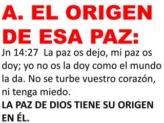 A. EL ORIGEN
DE ESA PAZ:
Jn 14:27 La paz os dejo, mi paz os
doy; yo no os la doy como el mundo
la da. No se turbe vuestro corazón,
ni tenga miedo.
LA PAZ DE DIOS TIENE SU ORIGEN
EN ÉL.
 