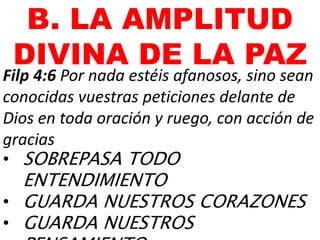 B. LA AMPLITUD
DIVINA DE LA PAZ
Filp 4:6 Por nada estéis afanosos, sino sean
conocidas vuestras peticiones delante de
Dios en toda oración y ruego, con acción de
gracias
• SOBREPASA TODO
ENTENDIMIENTO
• GUARDA NUESTROS CORAZONES
• GUARDA NUESTROS
 
