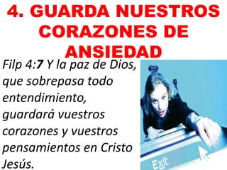 4. GUARDA NUESTROS
CORAZONES DE
ANSIEDAD
Filp 4:7 Y la paz de Dios,
que sobrepasa todo
entendimiento,
guardará vuestros
corazones y vuestros
pensamientos en Cristo
Jesús.
 