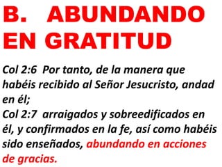 B. ABUNDANDO
EN GRATITUD
Col 2:6 Por tanto, de la manera que
habéis recibido al Señor Jesucristo, andad
en él;
Col 2:7 arraigados y sobreedificados en
él, y confirmados en la fe, así como habéis
sido enseñados, abundando en acciones
de gracias.
 