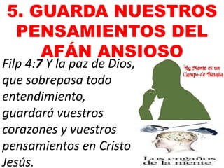 5. GUARDA NUESTROS
PENSAMIENTOS DEL
AFÁN ANSIOSO
Filp 4:7 Y la paz de Dios,
que sobrepasa todo
entendimiento,
guardará vuestros
corazones y vuestros
pensamientos en Cristo
Jesús.
 