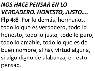 NOS HACE PENSAR EN LO
VERDADERO, HONESTO, JUSTO….
Flp 4:8 Por lo demás, hermanos,
todo lo que es verdadero, todo lo
honesto, todo lo justo, todo lo puro,
todo lo amable, todo lo que es de
buen nombre; si hay virtud alguna,
si algo digno de alabanza, en esto
pensad.
 