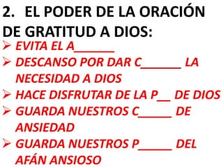 2. EL PODER DE LA ORACIÓN
DE GRATITUD A DIOS:
 EVITA EL A______
 DESCANSO POR DAR C______ LA
NECESIDAD A DIOS
 HACE DISFRUTAR DE LA P__ DE DIOS
 GUARDA NUESTROS C_____ DE
ANSIEDAD
 GUARDA NUESTROS P_____ DEL
AFÁN ANSIOSO
 