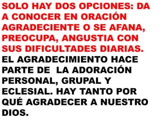 SOLO HAY DOS OPCIONES: DA
A CONOCER EN ORACIÓN
AGRADECIENTE O SE AFANA,
PREOCUPA, ANGUSTIA CON
SUS DIFICULTADES DIARIAS.
EL AGRADECIMIENTO HACE
PARTE DE LA ADORACIÓN
PERSONAL, GRUPAL Y
ECLESIAL. HAY TANTO POR
QUÉ AGRADECER A NUESTRO
DIOS.
 