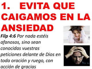 1. EVITA QUE
CAIGAMOS EN LA
ANSIEDAD
Filp 4:6 Por nada estéis
afanosos, sino sean
conocidas vuestras
peticiones delante de Dios en
toda oración y ruego, con
acción de gracias
 