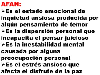 AFAN:
Es el estado emocional de
inquietud ansiosa producida por
algún pensamiento de temor
Es la dispersión personal que
incapacita el pensar juicioso
Es la inestabilidad mental
causada por alguna
preocupación personal
Es el estrés ansioso que
afecta el disfrute de la paz
 