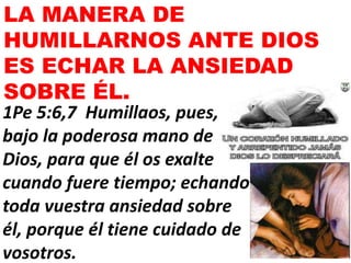 LA MANERA DE
HUMILLARNOS ANTE DIOS
ES ECHAR LA ANSIEDAD
SOBRE ÉL.
1Pe 5:6,7 Humillaos, pues,
bajo la poderosa mano de
Dios, para que él os exalte
cuando fuere tiempo; echando
toda vuestra ansiedad sobre
él, porque él tiene cuidado de
vosotros.
 