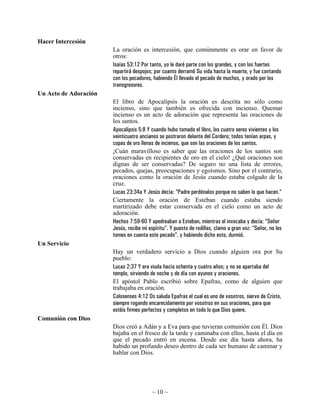 Hacer Intercesión
                       La oración es intercesión, que comúnmente es orar en favor de
                       otros:
                       Isaías 53:12 Por tanto, yo le daré parte con los grandes, y con los fuertes
                       repartirá despojos; por cuanto derramó Su vida hasta la muerte, y fue contando
                       con los pecadores, habiendo Él llevado el pecado de muchos, y orado por los
                       transgresores.
Un Acto de Adoración
                       El libro de Apocalipsis la oración es descrita no sólo como
                       incienso, sino que también es ofrecida con incienso. Quemar
                       incienso es un acto de adoración que representa las oraciones de
                       los santos.
                       Apocalipsis 5:8 Y cuando hubo tomado el libro, los cuatro seres vivientes y los
                       veinticuatro ancianos se postraron delante del Cordero; todos tenían arpas, y
                       copas de oro llenas de incienso, que son las oraciones de los santos.
                       ¡Cuán maravilloso es saber que las oraciones de los santos son
                       conservadas en recipientes de oro en el cielo! ¿Qué oraciones son
                       dignas de ser conservadas? De seguro no una lista de errores,
                       pecados, quejas, preocupaciones y egoísmos. Sino por el contrario,
                       oraciones como la oración de Jesús cuando estaba colgado de la
                       cruz.
                       Lucas 23:34a Y Jesús decía: “Padre perdónalos porque no saben lo que hacen.”
                       Ciertamente la oración de Esteban cuando estaba siendo
                       martirizado debe estar conservada en el cielo como un acto de
                       adoración.
                       Hechos 7:59-60 Y apedreaban a Esteban, mientras el invocaba y decía: “Señor
                       Jesús, recibe mi espíritu”. Y puesto de rodillas, clamo a gran voz: “Señor, no les
                       tomes en cuenta este pecado”. y habiendo dicho esto, durmió.
Un Servicio
                       Hay un verdadero servicio a Dios cuando alguien ora por Su
                       pueblo:
                       Lucas 2:37 Y era viuda hacía ochenta y cuatro años; y no se apartaba del
                       templo, sirviendo de noche y de día con ayunos y oraciones.
                       El apóstol Pablo escribió sobre Epafras, como de alguien que
                       trabajaba en oración.
                       Colosenses 4:12 Os saluda Epafras el cual es uno de vosotros, siervo de Cristo,
                       siempre rogando encarecidamente por vosotros en sus oraciones, para que
                       estéis firmes perfectos y completos en todo lo que Dios quiere.
Comunión con Dios
                       Dios creó a Adán y a Eva para que tuvieran comunión con Él. Dios
                       bajaba en el fresco de la tarde y caminaba con ellos, hasta el día en
                       que el pecado entró en escena. Desde ese día hasta ahora, ha
                       habido un profundo deseo dentro de cada ser humano de caminar y
                       hablar con Dios.




                                         ~ 10 ~
 