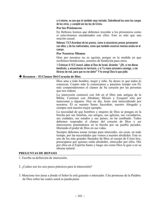 a ti mismo, no sea que tú también seas tentado. Sobrellevad los unos las cargas
                              de los otros, y cumplid así las ley de Cristo.
                              Por los Prisioneros
                              En Hebreos leemos que debemos recordar a los prisioneros como
                              si estuviéramos encadenados con ellos. Esto es más que una
                              oración casual.
                              Hebreos 13:3 Acordaos de los presos, como si estuvierais presos juntamente
                              con ellos; y de los maltratados, como que también vosotros mismos estáis en el
                              cuerpo.
                              Por Nosotros Mismos
                              Orar por nosotros no es egoísta, porque en la medida en que
                              recibimos bendiciones, seremos de bendición para otros.
                              1 Crónicas 4:10 E invocó Jabes al Dios de Israel, diciendo: “¡Oh, si me dieras
                              bendición, y ensancharas mi territorio, y si Tu mano estuviera conmigo, y me
                              libraras de mal, para que no me dañe!” Y le otorgó Dios lo que pidió.
   Resumen – El Clamor Del Corazón de Dios
                         Dios ama a todo hombre, mujer y niño. Su deseo es que todos lo
                         conozcan. Cuanto más lo conozcamos y pasemos tiempo con Él,
                         más comprenderemos el clamor de Su corazón por las personas
                         que nos rodean.
                         La intercesión comenzó con Job en el libro más antiguo de la
                         Biblia. Continuó con Abraham, Moisés y Ezequiel sólo por
                         mencionar a algunos. Hoy en día, Jesús está intercediendo por
                         nosotros. Él es nuestro Sumo Sacerdote, nuestro Abogado y
                         siempre será nuestro mejor ejemplo.
                         La necesidad de que hombres y mujeres de Dios se pongan en la
                         brecha por sus familias, sus amigos, sus iglesias, sus vecindarios,
                         sus ciudades, sus estados y sus países, no ha cambiado. Todos
                         debemos responder el clamor del corazón de Dios y ser
                         intercesores poniéndonos en la brecha por un pueblo pecador,
                         liberando el poder de Dios en sus vidas.
                         Siempre debemos tomar tiempo para interceder, sin cesar, en todo
                         tiempo, por las necesidades que vemos a nuestro alrededor. Este es
                         uno de los más grandes llamados de Dios al cuerpo de Cristo hoy,
                         preocuparse por quienes están alrededor, interceder por ellos. Ore
                         por ellos en el Espíritu Santo y luego ore como Dios le guíe a en su
                         idioma natural.
PREGUNTAS DE REPASO
1. Escriba su definición de intercesión.

2. ¿Cuáles son los seis pasos prácticos para la intercesión?

3. Mencione tres áreas a donde el Señor lo está guiando a interceder. Cite promesas de la Palabra
   de Dios sobre las cuales usted se pueda parar.




                                               ~ 101 ~
 
