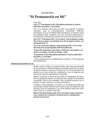 Lección Diez

                      “Si Permanecéis en Mí”
                            Jesús dijo:
                            Juan 15:7 “Si permanecéis en Mí, y Mis palabras permanecen en vosotros,
                            pedid todo lo que queréis, y os será dado”.
                            Esa es la promesa maravillosa de Dios con respecto a nuestras
                            oraciones, pero es extremadamente condicional. Debemos
                            permanecer en Él y Su Palabra debe permanecer en nosotros antes
                            que podamos pedir cualquier cosa que deseemos Regresemos y
                            consideremos el pasaje que culmina con esta maravillosa promesa.
                            Juan 15:4-7 “Permaneced en Mí, y Yo en vosotros. Como el pámpano no puede
                            llevar fruto por sí mismo, si no permanece en la vid, así tampoco vosotros, si no
                            permanecéis en Mí. Yo
                            “Soy la vid, vosotros los pámpanos; el que permanece en Mí, y Yo en él, éste
                            lleva mucho fruto; porque separados de Mí nada podéis hacer.
                            “El que en Mí no permanece, será cortado y echado fuera como pámpano, y se
                            secará; y los recogen, y los echan en el fuego, y arden.
                            “Si permanecéis en Mí, y Mis palabras permanecen en vosotros, pedid todo lo
                            que queréis, y os será dado.”
                            ¿Cómo permanecemos verdaderamente en Jesús? ¿Cómo logramos
                            esto diariamente?
PERMANECIENDO EN ÉL
                   Moisés conocía a Dios, era amigo de Dios. Hay tanto que aprender
                   de las acciones de Moisés después del terrible pecado de los hijos
                   de Israel al adorar a otro dios, el becerro de oro. Su actitud hacia el
                   pueblo no era una actitud de condenación, sino de angustia casi
                   más allá de nuestra capacidad de comprender.
                   Debido al pecado, la gloria de Dios dejó el campamento de Israel.
                   Dios no podía permanecer en medio de ellos, porque El los hubiera
                   consumido. Dios no ha cambiado. Dios no puede coexistir con el
                   pecado. Es algo contrario a su misma naturaleza.
                   ¿Cuántos se han engañado a sí mismos y a los demás pensando que
                   sus pecados estaban cubiertos por la gracia, que sin importar lo que
                   hicieran, Dios los perdonaría y las cosas podrían transcurrir como
                   antes? Esto no es verdad. Jesús dijo:
                   Mateo 6:24a (Ampl.) Ninguno puede servir a dos señores; porque o aborrecerá
                   al uno y amará al otro, o estimará y será devoto de uno y menospreciará y
                   estará en contra del otro.




                                             ~ 102 ~
 