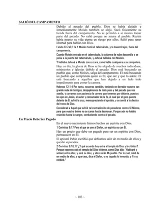 SALIÓ DEL CAMPAMENTO
                          Debido al pecado del pueblo, Dios se había alejado e
                          inmediatamente Moisés también se alejó. Sacó físicamente su
                          tienda fuera del campamento. No se permitió a sí mismo tomar
                          parte del pecado. No salió porque no amara al pueblo. Recién
                          había puesto su vida eterna en riesgo por ellos. Salió para tener
                          libertad para hablar con Dios.
                          Exodo 33:7a9,11a Y Moisés tomó el tabernáculo, y lo levantó lejos, fuera del
                          campamento,
                          Cuando Moisés entraba en el tabernáculo, la columna de nube descendía y se
                          ponía a la puerta del tabernáculo, y Jehová hablaba con Moisés.
                          Y hablaba Jehová a Moisés cara a cara, como habla cualquiera a su compañero.
                          Hoy en día, la gloria de Dios se ha alejado de muchos individuos,
                          ministerios e iglesias debido al pecado. Dios está buscando un
                          pueblo que, como Moisés, salga del campamento. El está buscando
                          un pueblo que comprenda quién es El, que ore y que lo adore. El
                          está buscando a aquellos que han dejado a un lado todo
                          impedimento para correr la carrera.
                          Hebreos 12:1-4 Por tanto, nosotros también, teniendo en derredor nuestro tan
                          grande nube de testigos, despojémonos de todo peso y del pecado que nos
                          asedia, y corramos con paciencia la carrera que tenemos por delante, puestos
                          los ojos en Jesús, el autor y consumador de la fe, el cual por el gozo puesto
                          delante de Él sufrió la cruz, menospreciando el oprobio, y se sentó a la diestra
                          del trono de Dios.
                          Considerad a Aquel que sufrió tal contradicción de pecadores contra Sí Mismo,
                          para que vuestro ánimo no se canse hasta desmayar. Porque aún no habéis
                          resistido hasta la sangre, combatiendo contra el pecado.
Un Precio Debe Ser Pagado
                          En el nuevo nacimiento fuimos hechos un espíritu con Dios.
                          1 Corintios 6:17 Pero el que se une al Señor, un espíritu es con Él.
                          Hay un precio que debe ser pagado para ser un espíritu con Dios,
                          permanecer en Él.
                          El apóstol Pablo escribió que debíamos salir de en medio de ellos y
                          quedar separados.
                          2 Corintios 6:16,17 ¿Y qué acuerdo hay entre el templo de Dios y los ídolos?
                          Porque vosotros sois el templo del Dios viviente, como Dios dijo: “Habitaré y
                          andaré entre ellos, y seré su Dios, y ellos serán Mi pueblo. Por lo cual, salid de
                          en medio de ellos, y apartaos, dice el Señor, y no toquéis lo inmundo; y Yo os
                          recibiré.”




                                                 ~ 103 ~
 