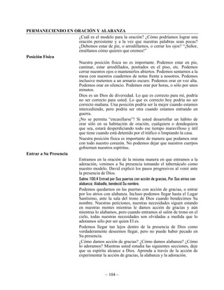PERMANECIENDO EN ORACIÓN Y ALABANZA
                      ¿Cuál es el modelo para la oración? ¿Cómo podríamos lograr una
                      oración persistente y a la vez que nuestras palabras sean pocas?
                      ¿Debemos estar de pie, o arrodillarnos, o cerrar los ojos? “¡Señor,
                      enséñanos cómo quieres que oremos!”
Posición Física
                      Nuestra posición física no es importante. Podemos estar en pie,
                      caminar, estar arrodillados, postrados en el piso, etc. Podemos
                      cerrar nuestros ojos o mantenerlos abiertos. Podemos sentarnos a la
                      mesa con nuestros cuadernos de notas frente a nosotros. Podemos
                      inclusive meternos a un armario oscuro. Podemos orar en voz alta.
                      Podemos orar en silencio. Podemos orar por horas, o sólo por unos
                      minutos.
                      Dios es un Dios de diversidad. Lo que es correcto para mí, podría
                      no ser correcto para usted. Lo que es correcto hoy podría no ser
                      correcto mañana. Una posición podría ser la mejor cuando estamos
                      intercediendo, pero podría ser otra cuando estamos entrando en
                      guerra.
                      ¡No se permita “encasillarse”! Si usted desarrollar un hábito de
                      orar sólo en su habitación de oración, cualquiera o dondequiera
                      que sea, estará desperdiciando todo ese tiempo maravilloso y útil
                      que tiene cuando está detenido por el tráfico o limpiando la casa.
                      Nuestra posición física es importante de manera que podamos orar
                      con todo nuestro corazón. No podemos dejar que nuestros cuerpos
                      gobiernen nuestros espíritus.
Entrar a Su Presencia
                      Entramos en la oración de la misma manera en que entramos a la
                      adoración, venimos a Su presencia tomando el tabernáculo como
                      nuestro modelo. David explicó los pasos progresivos al venir ante
                      la presencia de Dios.
                      Salmo 100:4 Entrad por Sus puertas con acción de gracias, Por Sus atrios con
                      alabanza; Alabadle, bendecid Su nombre.
                      Podemos quedarnos en las puertas con acción de gracias, o entrar
                      por los atrios con alabanza. Incluso podemos llegar hasta el Lugar
                      Santísimo, ante la sala del trono de Dios cuando bendecimos Su
                      nombre. Nuestras peticiones, nuestras necesidades siguen estando
                      en nuestras mentes mientras le damos acción de gracias y aún
                      mientras lo alabamos, pero cuando entramos al salón de trono en el
                      cielo, todas nuestras necesidades son olvidadas a medida que lo
                      adoramos sólo por ser quien El es.
                      Podemos llegar tan lejos dentro de la presencia de Dios como
                      verdaderamente deseemos llegar, pero no puede haber pecado en
                      Su presencia.
                      ¿Cómo damos acción de gracias? ¿Cómo damos alabanza? ¿Cómo
                      lo adoramos? Mientras usted estudia las siguientes secciones, deje
                      que su espíritu alcance a Dios. Aprenda a través de la acción de
                      experimentar la acción de gracias, la alabanza y la adoración.



                                             ~ 104 ~
 
