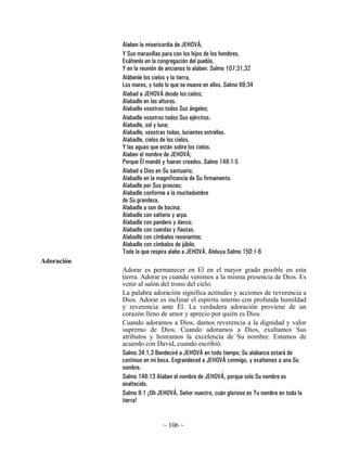 Alaben la misericordia de JEHOVÁ,
            Y Sus maravillas para con los hijos de los hombres.
            Exáltenlo en la congregación del pueblo,
            Y en la reunión de ancianos lo alaben. Salmo 107:31,32
            Alábenle los cielos y la tierra,
            Los mares, y todo lo que se mueve en ellos. Salmo 69:34
            Alabad a JEHOVÁ desde los cielos;
            Alabadle en las alturas.
            Alabadle vosotros todos Sus ángeles;
            Alabadle vosotros todos Sus ejércitos.
            Alabadle, sol y luna;
            Alabadle, vosotras todas, lucientes estrellas.
            Alabadle, cielos de los cielos,
            Y las aguas que están sobre los cielos.
            Alaben el nombre de JEHOVÁ;
            Porque Él mandó y fueron creados. Salmo 148:1-5
            Alabad a Dios en Su santuario;
            Alabadle en la magnificencia de Su firmamento.
            Alabadle por Sus proezas;
            Alabadle conforme a la muchedumbre
            de Su grandeza.
            Alabadle a son de bocina;
            Alabadle con salterio y arpa.
            Alabadle con pandero y danza;
            Alabadle con cuerdas y flautas.
            Alabadle con címbalos resonantes;
            Alabadle con címbalos de júbilo.
            Todo lo que respira alabe a JEHOVÁ. Aleluya Salmo 150:1-6
Adoración
            Adorar es permanecer en El en el mayor grado posible en esta
            tierra. Adorar es cuando venimos a la misma presencia de Dios. Es
            venir al salón del trono del cielo.
            La palabra adoración significa actitudes y acciones de reverencia a
            Dios. Adorar es inclinar el espíritu interno con profunda humildad
            y reverencia ante Él. La verdadera adoración proviene de un
            corazón lleno de amor y aprecio por quién es Dios.
            Cuando adoramos a Dios, damos reverencia a la dignidad y valor
            supremo de Dios. Cuando adoramos a Dios, exaltamos Sus
            atributos y honramos la excelencia de Su nombre. Estamos de
            acuerdo con David, cuando escribió:
            Salmo 34:1,3 Bendeciré a JEHOVÁ en todo tiempo; Su alabanza estará de
            continuo en mi boca. Engrandeced a JEHOVÁ conmigo, y exaltemos a una Su
            nombre.
            Salmo 148:13 Alaben el nombre de JEHOVÁ, porque solo Su nombre es
            enaltecido.
            Salmo 8:1 ¡Oh JEHOVÁ, Señor nuestro, cuán glorioso es Tu nombre en toda la
            tierra!


                            ~ 106 ~
 