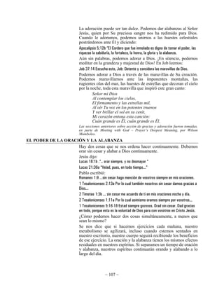 La adoración puede ser tan dulce. Podemos dar alabanzas al Señor
                              Jesús, quien por Su preciosa sangre nos ha redimido para Dios.
                              Cuando le adoramos, podemos unirnos a las huestes celestiales
                              postrándonos ante Él y diciendo:
                              Apocalipsis 5:12b “El Cordero que fue inmolado es digno de tomar el poder, las
                              riquezas la sabiduría, la fortaleza, la honra, la gloria y la alabanza.
                              Aún sin palabras, podemos adorar a Dios. ¡En silencio, podemos
                              meditar en la grandeza y majestad de Dios! En Job leemos:
                              Job 37:14 Escucha esto, Job: Detente y considera las maravillas de Dios.
                              Podemos adorar a Dios a través de las maravillas de Su creación.
                              Podemos maravillarnos ante las imponentes montañas, las
                              rugientes olas del mar, las huestes de estrellas que decoran el cielo
                              por la noche, toda esta maravilla que inspiró este gran canto:
                                       Señor mi Dios
                                       Al contemplar los cielos,
                                       El firmamento y las estrellas mil,
                                       Al oír Tu voz en los potentes truenos
                                       Y ver brillar el sol en su cenit,
                                       Mi corazón entona esta canción:
                                       Cuán grande es Él, cuán grande es Él.
                              Las secciones anteriores sobre acción de gracias y adoración fueron tomadas,
                              en parte de Meeting with God – Prayer’s Deepest Meaning, por Wilson
                              Mamboleo.
EL PODER DE LA ORACIÓN Y LA ALABANZA
                    Hay dos cosas que se nos ordena hacer continuamente. Debemos
                    orar sin cesar y alabar a Dios continuamente.
                    Jesús dijo:
                    Lucas 18:1b .”.. orar siempre, y no desmayar “
                    Lucas 21:36a “Velad, pues, en todo tiempo...”
                    Pablo escribió:
                    Romanos 1:9 ...sin cesar hago mención de vosotros siempre en mis oraciones.
                    1 Tesalonicenses 2:13a Por lo cual también nosotros sin cesar damos gracias a
                    Dios...
                    2 Timoteo 1:3b ... sin cesar me acuerdo de ti en mis oraciones noche y día.
                    2 Tesalonicenses 1:11a Por lo cual asimismo oramos siempre por vosotros...
                    1 Tesalonicenses 5:16-18 Estad siempre gozosos. Orad sin cesar. Dad gracias
                    en todo, porque esta es la voluntad de Dios para con vosotros en Cristo Jesús.
                    ¿Cómo podemos hacer dos cosas simultáneamente, a menos que
                    sean lo mismo?
                    Se nos dice que si hacemos ejercicios cada mañana, nuestro
                    metabolismo se agilizará, incluso cuando estemos sentados en
                    nuestro escritorio, nuestro cuerpo seguirá recibiendo los beneficios
                    de ese ejercicio. La oración y la alabanza tienen los mismos efectos
                    residuales en nuestros espíritus. Si separamos un tiempo de oración
                    y alabanza, nuestros espíritus continuarán orando y alabando a lo
                    largo del día.



                                               ~ 107 ~
 