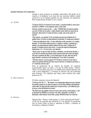 Josafat Enfrenta Tres Ejércitos
                           Josafat es para nosotros un ejemplo maravilloso del poder de la
                           oración y la alabanza. Los reyes de tres naciones habían venido
                           contra él y en lo natural aquello era una situación sin esperanza.
                           Pero Josafat buscó al Señor y oró y ayunó.
    El Oró
                           2 Crónicas 20:3,5-12 Entonces él tuvo temor; y Josafat humilló su rostro para
                           consultar a JEHOVÁ, e hizo pregonar ayuno a todo Judá.
                           Entonces Josafat se puso en pie ... y dijo: “JEHOVÁ Dios de nuestros padres,
                           ¿no eres Tú Dios en los cielos, y tienes dominio sobre todos los reinos de las
                           naciones? ¿No está en Tu mano tal fuerza y poder, que no hay quien Te
                           resista?
                           “Dios nuestro, ¿no echaste Tú los moradores de esta tierra delante de Tu
                           pueblo Israel, y la diste a la descendencia de Abraham Tu amigo para siempre?
                           “Y ellos han habitado en ella, y Te han edificado en ella santuario a Tu nombre,
                           diciendo: 'Si mal viniere sobre nosotros, o espada o castigo, o pestilencia, o
                           hambre, nos presentaremos delante delante de esta casa, y delante de Ti
                           (porque Tu nombre está en esta casa), y a causa de nuestras tribulaciones
                           clamaremos a Ti, y Tú nos oirás y nos salvarás.'
                           “Ahora, pues, he aquí los hijos de Amón y de Moab, y los del monte de Seir, a
                           cuya tierra no quisiste que pasase Israel cuando venían de la tierra de Egipto,
                           sino que se apartase de ellos, y no los destruyese; he aquí, ellos nos dan el
                           pago viniendo a arrojarnos de la heredad que Tú nos diste en posesión.
                           “¡Oh Dios nuestro! ¿no los juzgarás Tú? Porque en nosotros no hay fuerza
                           contra tan grande multitud que viene contra nosotros; no sabemos qué hacer, y
                           a Ti volvemos nuestros ojos.”
                           Note la progresión de la oración de Josafat. El comenzó
                           reconociendo quién era Dios y lo que Él había hecho. Afirmó:
                           “Dios, Tú nos diste esta tierra. Te obedecimos cuando dejamos con
                           vida a estos habitantes”, y terminó su oración con una confesión
                           muy honesta: “No sabemos qué hacer, pero nuestro ojos están
                           puestos en Ti”.
   Dios Contestó
                           El Señor contestó a través de Jahaziel.
                           2 Crónicas 20:15b-17 ... “No temáis ni os amedrentéis delante de esta multitud
                           tan grande, porque no es vuestra la guerra, sino de Dios. Mañana descenderéis
                           contra ellos; he aquí que ellos subirán por la cuesta de Sis, y los hallaréis junto
                           al arroyo, antes del desierto de Jeruel.
                           “No habrá para que peleéis vosotros en este caso; paraos, estad quietos, y ved
                           la salvación de JEHOVÁ con vosotros. Oh Judá y Jerusalén, no temáis ni
                           desmayéis; salid mañana contra ellos, porque JEHOVÁ estará con vosotros.”
   Pararse
                           Jahaziel dijo: “Paraos, estad quietos y ved la salvación del Señor”.
                           ¿Cuál fue la posición que tomaron él y los demás? Se postraron
                           con su rostro sobre la tierra y adoraron al Señor, y después se
                           levantaron y alabaron al Señor.


                                                  ~ 108 ~
 