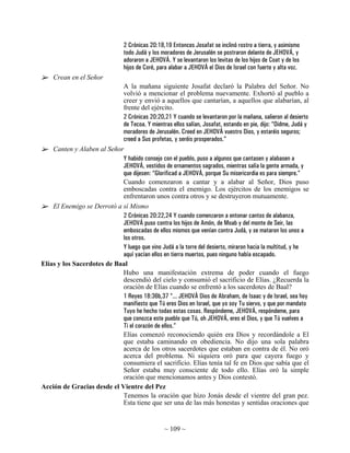 2 Crónicas 20:18,19 Entonces Josafat se inclinó rostro a tierra, y asimismo
                                 todo Judá y los moradores de Jerusalén se postraron delante de JEHOVÁ, y
                                 adoraron a JEHOVÁ. Y se levantaron los levitas de los hijos de Coat y de los
                                 hijos de Coré, para alabar a JEHOVÁ el Dios de Israel con fuerte y alta voz.
    Crean en el Señor
                            A la mañana siguiente Josafat declaró la Palabra del Señor. No
                            volvió a mencionar el problema nuevamente. Exhortó al pueblo a
                            creer y envió a aquellos que cantarían, a aquellos que alabarían, al
                            frente del ejército.
                            2 Crónicas 20:20,21 Y cuando se levantaron por la mañana, salieron al desierto
                            de Tecoa. Y mientras ellos salían, Josafat, estando en pie, dijo: “Oidme, Judá y
                            moradores de Jerusalén. Creed en JEHOVÁ vuestro Dios, y estaréis seguros;
                            creed a Sus profetas, y seréis prosperados.”
    Canten y Alaben al Señor
                            Y habido consejo con el pueblo, puso a algunos que cantasen y alabasen a
                            JEHOVÁ, vestidos de ornamentos sagrados, mientras salía la gente armada, y
                            que dijesen: “Glorificad a JEHOVÁ, porque Su misericordia es para siempre.”
                            Cuando comenzaron a cantar y a alabar al Señor, Dios puso
                            emboscadas contra el enemigo. Los ejércitos de los enemigos se
                            enfrentaron unos contra otros y se destruyeron mutuamente.
    El Enemigo se Derrotó a sí Mismo
                            2 Crónicas 20:22,24 Y cuando comenzaron a entonar cantos de alabanza,
                            JEHOVÁ puso contra los hijos de Amón, de Moab y del monte de Seir, las
                            emboscadas de ellos mismos que venían contra Judá, y se mataron los unos a
                            los otros.
                            Y luego que vino Judá a la torre del desierto, miraron hacia la multitud, y he
                            aquí yacían ellos en tierra muertos, pues ninguno había escapado.
Elías y los Sacerdotes de Baal
                            Hubo una manifestación extrema de poder cuando el fuego
                            descendió del cielo y consumió el sacrificio de Elías. ¿Recuerda la
                            oración de Elías cuando se enfrentó a los sacerdotes de Baal?
                            1 Reyes 18:36b,37 “... JEHOVÁ Dios de Abraham, de Isaac y de Israel, sea hoy
                            manifiesto que Tú eres Dios en Israel, que yo soy Tu siervo, y que por mandato
                            Tuyo he hecho todas estas cosas. Respóndeme, JEHOVÁ, respóndeme, para
                            que conozca este pueblo que Tú, oh JEHOVÁ, eres el Dios, y que Tú vuelves a
                            Ti el corazón de ellos.”
                            Elías comenzó reconociendo quién era Dios y recordándole a El
                            que estaba caminando en obediencia. No dijo una sola palabra
                            acerca de los otros sacerdotes que estaban en contra de él. No oró
                            acerca del problema. Ni siquiera oró para que cayera fuego y
                            consumiera el sacrificio. Elías tenía tal fe en Dios que sabía que el
                            Señor estaba muy consciente de todo ello. Elías oró la simple
                            oración que mencionamos antes y Dios contestó.
Acción de Gracias desde el Vientre del Pez
                            Tenemos la oración que hizo Jonás desde el vientre del gran pez.
                            Esta tiene que ser una de las más honestas y sentidas oraciones que


                                                  ~ 109 ~
 
