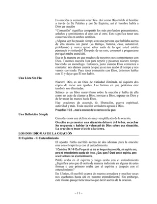 La oración es comunión con Dios. Así como Dios habla al hombre
                                a través de Su Palabra y por Su Espíritu, así el hombre habla a
                                Dios en oración
                                “Comunión” significa compartir los más profundos pensamientos,
                                anhelos y sentimientos el uno con el otro. Esto significa tener una
                                conversación en ambos sentidos.
                                ¿Alguna vez ha pasado tiempo con una persona que hablaba acerca
                                de ella misma sin parar (su trabajo, familia, casa, automóvil,
                                problemas) y nunca quiso saber nada de lo que usted estaba
                                pensando o sintiendo? Después de un rato, comenzó a preguntarse
                                por qué estaba usted ahí.
                                Esa es la manera en que muchos de nosotros nos comportamos con
                                Dios. Tenemos nuestra lista para repetir y pasamos nuestro tiempo
                                haciendo un monólogo. Entonces, justo cuando Dios comienza a
                                contestar, nos damos cuenta de que ya se nos acabó el tiempo y nos
                                vamos corriendo. Para tener comunión con Dios, debemos hablar
                                con El y dejar que Él nos hable.
Una Lista Sin Fin
                                Nuestro Dios es un Dios de variedad ilimitada, ni siquiera dos
                                copos de nieve son iguales. Las formas en que podemos orar
                                también son ilimitadas.
                                Salmos es un libro maravilloso sobre la oración y habla de ella
                                como un acto de clamar a Dios, invocar a Dios, esperar en Dios y
                                de levantar las manos hacia Dios.
                                Hay oraciones de acuerdo, fe, liberación, guerra espiritual,
                                autoridad y más. Toda oración verdadera agrada a Dios.
                                Proverbios 15:8 ...mas la oración de los rectos es Su gozo
Una Definición Simple
                                Consideremos una definición muy simplificada de la oración.
                                Oración es presentar una situación delante del Señor, escuchar
                                Su respuesta y hablar la voluntad de Dios sobre esa situación.
                                La oración es traer el cielo a la tierra.
LOS DOS IDIOMAS DE LA ORACIÓN
El Espíritu - El Entendimiento
                            El apóstol Pablo escribió acerca de dos idiomas para la oración:
                            orar con el espíritu y con el entendimiento.
                            1 Corintios 14:14-15a Porque si yo oro en lengua desconocida, mi espíritu ora,
                            pero mi entendimiento queda sin fruto. ¿Que, pues? Oraré con el espíritu, pero
                            oraré también con el entendimiento.
                            Pablo oraba en el espíritu y luego oraba con el entendimiento
                            ¿Significa esto que él oraba de manera indistinta en alguna de estas
                            formas o que primero oraba con el espíritu y después con el
                            entendimiento?
                            En Efesios, él escribió acerca de nuestra armadura y muchas veces
                            nos quedamos hasta ahí en nuestro entendimiento. Sin embargo,
                            este mismo pasaje tiene mucho que decir acerca de la oración.



                                                 ~ 11 ~
 