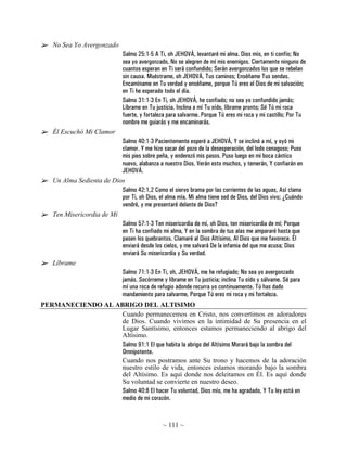 No Sea Yo Avergonzado
                                Salmo 25:1-5 A Ti, oh JEHOVÁ, levantaré mi alma. Dios mío, en ti confío; No
                                sea yo avergonzado, No se alegren de mí mis enemigos. Ciertamente ninguno de
                                cuantos esperan en Ti será confundido; Serán avergonzados los que se rebelan
                                sin causa. Muéstrame, oh JEHOVÁ, Tus caminos; Enséñame Tus sendas.
                                Encamíname en Tu verdad y enséñame, porque Tú eres el Dios de mi salvación;
                                en Ti he esperado todo el día.
                                Salmo 31:1-3 En Ti, oh JEHOVÁ, he confiado; no sea yo confundido jamás;
                                Líbrame en Tu justicia. Inclina a mí Tu oído, líbrame pronto; Sé Tú mi roca
                                fuerte, y fortaleza para salvarme. Porque Tú eres mi roca y mi castillo; Por Tu
                                nombre me guiarás y me encaminarás.
    Él Escuchó Mi Clamor
                           Salmo 40:1-3 Pacientemente esperé a JEHOVÁ, Y se inclinó a mí, y oyó mi
                           clamor. Y me hizo sacar del pozo de la desesperación, del lodo cenagoso; Puso
                           mis pies sobre peña, y enderezó mis pasos. Puso luego en mi boca cántico
                           nuevo, alabanza a nuestro Dios. Verán esto muchos, y temerán, Y confiarán en
                           JEHOVÁ.
    Un Alma Sedienta de Dios
                           Salmo 42:1,2 Como el siervo brama por las corrientes de las aguas, Así clama
                           por Ti, oh Dios, el alma mía. Mi alma tiene sed de Dios, del Dios vivo; ¿Cuándo
                           vendré, y me presentaré delante de Dios?
    Ten Misericordia de Mí
                           Salmo 57:1-3 Ten misericordia de mí, oh Dios, ten misericordia de mí; Porque
                           en Ti ha confiado mi alma, Y en la sombra de tus alas me ampararé hasta que
                           pasen los quebrantos. Clamaré al Dios Altísimo, Al Dios que me favorece. Él
                           enviará desde los cielos, y me salvará De la infamia del que me acusa; Dios
                           enviará Su misericordia y Su verdad.
    Líbrame
                           Salmo 71:1-3 En Ti, oh, JEHOVÁ, me he refugiado; No sea yo avergonzado
                           jamás. Socórreme y líbrame en Tu justicia; inclina Tu oído y sálvame. Sé para
                           mí una roca de refugio adonde recurra yo continuamente. Tú has dado
                           mandamiento para salvarme, Porque Tú eres mi roca y mi fortaleza.
PERMANECIENDO AL ABRIGO DEL ALTISIMO
                   Cuando permanecemos en Cristo, nos convertimos en adoradores
                   de Dios. Cuando vivimos en la intimidad de Su presencia en el
                   Lugar Santísimo, entonces estamos permaneciendo al abrigo del
                   Altísimo.
                   Salmo 91:1 El que habita la abrigo del Altísimo Morará bajo la sombra del
                   Omnipotente.
                   Cuando nos postramos ante Su trono y hacemos de la adoración
                   nuestro estilo de vida, entonces estamos morando bajo la sombra
                   del Altísimo. Es aquí donde nos deleitamos en Él. Es aquí donde
                   Su voluntad se convierte en nuestro deseo.
                   Salmo 40:8 El hacer Tu voluntad, Dios mío, me ha agradado, Y Tu ley está en
                   medio de mi corazón.


                                                 ~ 111 ~
 