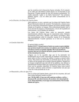 que las cicatrices de la bancarrota fueran retiradas. En lo natural,
                         yo no sabía que ella hubiera estado alguna vez involucrada en una
                         bancarrota. Cuando terminé de orar nos miramos mutuamente. Yo
                         estaba pensando “¿Qué si no había bancarrota?” Sus primeras
                         palabras fueron: “¡Yo no sabía que tenías conocimiento de la
                         bancarrota!”
La Oración y los Dones del Espíritu Santo
                         ¡Qué poderoso es orar y permitir que los dones del Espíritu Santo
                         fluyan libremente dentro de nosotros! Normalmente, oramos cosas
                         que no conocemos naturalmente después que hemos pasado tiempo
                         orando en el espíritu, en lenguas. Este conocimiento puede venir a
                         través del don de lenguas e interpretación, a través de la palabra de
                         conocimiento, o de la palabra de sabiduría.
                         Los dones del Espíritu Santo están en operación cuando
                         repentinamente sabemos algo que no conocíamos antes. Sabemos
                         exactamente cómo orar, y debido a que hemos escuchado a Dios
                         muy personalmente sobre la situación, nuestra fe es fortalecida
                         sobrenaturalmente. Cuando operamos en el don de fe, ocurren
                         milagros.
Gemidos Indecibles
                         El apóstol Pablo escribió:
                         Romanos 8:26-27 Y de igual manera el Espíritu nos ayuda en nuestra debilidad;
                         pues que hemos de pedir como conviene, no lo sabemos, pero el Espíritu Mismo
                         intercede por nosotros con gemidos indecibles. Mas el que escudriña los
                         corazones sabe cual es la intención del Espíritu, porque conforme a la voluntad
                         de Dios intercede por los santos.
                         ¿Alguna vez le ha sucedido algo que le ha lastimado tan
                         terriblemente que no pudo expresarlo en palabras? Físicamente, se
                         sentó sobre su silla o se puso de rodillas, o incluso se postró sobre
                         el piso. Muy dentro de usted había un profundo deseo de orar, pero
                         su dolor era tan grande que no podía expresar palabras. Después de
                         un tiempo comprendió que más allá de las palabras, mas allá de su
                         entendimiento humano había una comunicación entre usted y Dios.
                         Estos son los gemidos indecibles. El Espíritu Santo toma control
                         por usted y entonces usted comienza a experimentar una paz que
                         viene de lo más profundo de su ser.
Manantiales y Ríos de Agua Viva
                         Este es el fluir del Espíritu Santo a través de los creyentes, del cual
                         Juan estaba hablando cuando escribió:
                         Juan 7:38-39a (AMPL.) El que cree en Mí, aquel que se adhiere, y confía, y
                         descansa en Mí, como dice la Escritura, De su interior, de lo más profundo de
                         su ser, fluirán manantiales y ríos de agua viva (continuamente). Pero Él estaba
                         hablando del Espíritu...




                                              ~ 13 ~
 