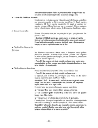 acerquémonos con corazón sincero en plena certidumbre de fe purificados los
                             corazones de mala conciencia y lavados los cuerpos con agua pura.
A Través del Sacrificio de Jesús
                             Nos tomará el resto de nuestra vida entender todo lo que Jesús hizo
                             por nosotros cuando se hizo nuestro sacrificio. Él llevó nuestra
                             vergüenza. Él llevó nuestra maldición. Él pagó el castigo por
                             nuestro pecado. ¡Él nos hizo una nueva creación! Ahora, podemos
                             entrar valientemente a la presencia de Dios como Sus hijos e hijas.
  Somos Comprados
                             Hemos sido comprados por un gran precio para que podamos dar
                             gloria a Dios.
                             1 Corintios. 6:19-20 ¿O ignoráis que vuestro cuerpo es templo del Espíritu
                             Santo, el cual está en vosotros, el cual tenéis de Dios, y que no sois vuestros?
                             Porque habéis sido comprados por precio, glorificad, pues, a Dios en vuestro
                             cuerpo y en vuestro espíritu los cuales son de Dios.
  Hechos Una Generación
Escogida
                             No debemos acercarnos a Dios como si fuéramos unos “pobres
                             pecadores perdidos”. Esto es lo que éramos. ¡Ahora, cada creyente
                             es parte de una generación escogida, un real sacerdocio, una nación
                             santa, un pueblo especial!
                             1 Pedro 2:9 Mas vosotros sois linaje escogido, real sacerdocio, nación santa,
                             pueblo adquirido por Dios, para que anunciéis las virtudes de Aquel que os llamó
                             de las tinieblas a Su luz admirable.
  Hechos Reyes y Sacerdotes
                             Pedro describió a los creyentes como un sacerdocio real.
                             1 Pedro 2:9 Mas vosotros sois linaje escogido, real sacerdocio ...
                             El apóstol Juan escribió en Apocalipsis que Jesús nos ha hecho
                             reyes y sacerdotes para Su Dios y Padre.
                             Apocalipsis 1:5b-6 ... Al que nos amó, y nos lavó de nuestros pecado con su
                             sangre, y nos hizo reyes y sacerdotes para Dios, Su Padre, a Él sea gloria e
                             imperio por los siglos de los siglos. Amen.
                             Es importante que seamos llamados reyes y sacerdotes.
                                  Un sacerdote hace intercesión y un rey gobierna.
                                  Un sacerdote pide, intercede y se levanta entre un pueblo
                             impío y un Dios justo.
                                  Un rey hace oraciones de autoridad y de gobierno.
                             Cuando Jesús lloró por los pecados de Jerusalén, estaba operando
                             como el Sacerdote y es nuestro ejemplo de cómo ser sacerdotes.
                             Mateo 23:37 “¡Jerusalén, Jerusalén, que matas a los profetas, y apedreas a los
                             que te son enviados! ¡Cuántas veces quise juntar a tus hijos, como la gallina
                             junta sus polluelos debajo de las alas, y no quisiste!”




                                                  ~ 20 ~
 
