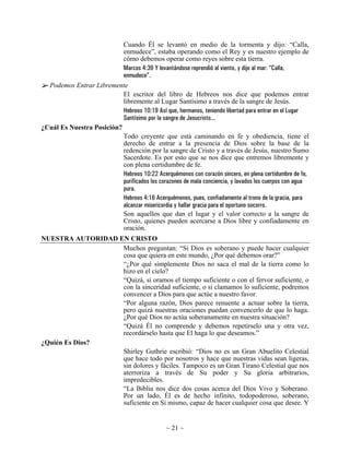 Cuando Él se levantó en medio de la tormenta y dijo: “Calla,
                           enmudece”, estaba operando como el Rey y es nuestro ejemplo de
                           cómo debemos operar como reyes sobre esta tierra.
                           Marcos 4:39 Y levantándose reprendió al viento, y dijo al mar: “Calla,
                           enmudece”.
  Podemos Entrar Libremente
                           El escritor del libro de Hebreos nos dice que podemos entrar
                           libremente al Lugar Santísimo a través de la sangre de Jesús.
                           Hebreos 10:19 Así que, hermanos, teniendo libertad para entrar en el Lugar
                           Santísimo por la sangre de Jesucristo...
¿Cuál Es Nuestra Posición?
                           Todo creyente que está caminando en fe y obediencia, tiene el
                           derecho de entrar a la presencia de Dios sobre la base de la
                           redención por la sangre de Cristo y a través de Jesús, nuestro Sumo
                           Sacerdote. Es por esto que se nos dice que entremos libremente y
                           con plena certidumbre de fe.
                           Hebreos 10:22 Acerquémonos con corazón sincero, en plena certidumbre de fe,
                           purificados los corazones de mala conciencia, y lavados los cuerpos con agua
                           pura.
                           Hebreos 4:16 Acerquémonos, pues, confiadamente al trono de la gracia, para
                           alcanzar misericordia y hallar gracia para el oportuno socorro.
                           Son aquellos que dan el lugar y el valor correcto a la sangre de
                           Cristo, quienes pueden acercarse a Dios libre y confiadamente en
                           oración.
NUESTRA AUTORIDAD EN CRISTO
                   Muchos preguntan: “Si Dios es soberano y puede hacer cualquier
                   cosa que quiera en este mundo, ¿Por qué debemos orar?”
                   “¿Por qué simplemente Dios no saca el mal de la tierra como lo
                   hizo en el cielo?
                   “Quizá, si oramos el tiempo suficiente o con el fervor suficiente, o
                   con la sinceridad suficiente, o si clamamos lo suficiente, podremos
                   convencer a Dios para que actúe a nuestro favor.
                   “Por alguna razón, Dios parece renuente a actuar sobre la tierra,
                   pero quizá nuestras oraciones puedan convencerlo de que lo haga.
                   ¿Por qué Dios no actúa soberanamente en nuestra situación?
                   “Quizá Él no comprende y debemos repetírselo una y otra vez,
                   recordárselo hasta que El haga lo que deseamos.”
¿Quién Es Dios?
                   Shirley Guthrie escribió: “Dios no es un Gran Abuelito Celestial
                   que hace todo por nosotros y hace que nuestras vidas sean ligeras,
                   sin dolores y fáciles. Tampoco es un Gran Tirano Celestial que nos
                   aterroriza a través de Su poder y Su gloria arbitrarios,
                   impredecibles.
                   “La Biblia nos dice dos cosas acerca del Dios Vivo y Soberano.
                   Por un lado, Él es de hecho infinito, todopoderoso, soberano,
                   suficiente en Sí mismo, capaz de hacer cualquier cosa que desee. Y


                                                ~ 21 ~
 
