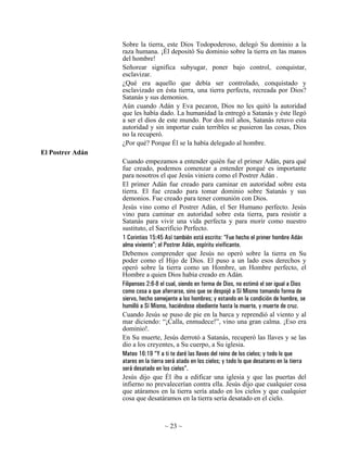 Sobre la tierra, este Dios Todopoderoso, delegó Su dominio a la
                  raza humana. ¡Él depositó Su dominio sobre la tierra en las manos
                  del hombre!
                  Señorear significa subyugar, poner bajo control, conquistar,
                  esclavizar.
                  ¿Qué era aquello que debía ser controlado, conquistado y
                  esclavizado en ésta tierra, una tierra perfecta, recreada por Dios?
                  Satanás y sus demonios.
                  Aún cuando Adán y Eva pecaron, Dios no les quitó la autoridad
                  que les había dado. La humanidad la entregó a Satanás y éste llegó
                  a ser el dios de este mundo. Por dos mil años, Satanás retuvo esta
                  autoridad y sin importar cuán terribles se pusieron las cosas, Dios
                  no la recuperó.
                  ¿Por qué? Porque Él se la había delegado al hombre.
El Postrer Adán
                  Cuando empezamos a entender quién fue el primer Adán, para qué
                  fue creado, podemos comenzar a entender porqué es importante
                  para nosotros el que Jesús viniera como el Postrer Adán .
                  El primer Adán fue creado para caminar en autoridad sobre esta
                  tierra. El fue creado para tomar dominio sobre Satanás y sus
                  demonios. Fue creado para tener comunión con Dios.
                  Jesús vino como el Postrer Adán, el Ser Humano perfecto. Jesús
                  vino para caminar en autoridad sobre esta tierra, para resistir a
                  Satanás para vivir una vida perfecta y para morir como nuestro
                  sustituto, el Sacrificio Perfecto.
                  1 Corintios 15:45 Así también está escrito: “Fue hecho el primer hombre Adán
                  alma viviente”; el Postrer Adán, espíritu vivificante.
                  Debemos comprender que Jesús no operó sobre la tierra en Su
                  poder como el Hijo de Dios. El puso a un lado esos derechos y
                  operó sobre la tierra como un Hombre, un Hombre perfecto, el
                  Hombre a quien Dios había creado en Adán.
                  Filipenses 2:6-8 el cual, siendo en forma de Dios, no estimó el ser igual a Dios
                  como cosa a que aferrarse, sino que se despojó a Sí Mismo tomando forma de
                  siervo, hecho semejante a los hombres; y estando en la condición de hombre, se
                  humilló a Sí Mismo, haciéndose obediente hasta la muerte, y muerte de cruz.
                  Cuando Jesús se puso de pie en la barca y reprendió al viento y al
                  mar diciendo: “¡Calla, enmudece!”, vino una gran calma. ¡Eso era
                  dominio!.
                  En Su muerte, Jesús derrotó a Satanás, recuperó las llaves y se las
                  dio a los creyentes, a Su cuerpo, a Su iglesia.
                  Mateo 16:19 “Y a ti te daré las llaves del reino de los cielos; y todo lo que
                  atares en la tierra será atado en los cielos; y todo lo que desatares en la tierra
                  será desatado en los cielos”.
                  Jesús dijo que Él iba a edificar una iglesia y que las puertas del
                  infierno no prevalecerían contra ella. Jesús dijo que cualquier cosa
                  que atáramos en la tierra sería atado en los cielos y que cualquier
                  cosa que desatáramos en la tierra sería desatado en el cielo.



                                    ~ 23 ~
 