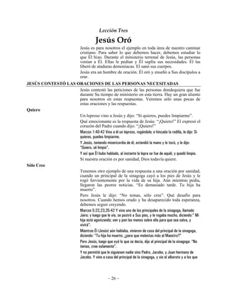 Lección Tres

                                       Jesús Oró
                               Jesús es para nosotros el ejemplo en toda área de nuestro caminar
                               cristiano. Para saber lo que debemos hacer, debemos estudiar lo
                               que Él hizo. Durante el ministerio terrenal de Jesús, las personas
                               venían a Él. Ellas le pedían y Él suplía sus necesidades. Él las
                               liberó de ataduras demoníacas. El sanó sus cuerpos.
                               Jesús era un hombre de oración. Él oró y enseñó a Sus discípulos a
                               orar.
JESÚS CONTESTÓ LAS ORACIONES DE LAS PERSONAS NECESITADAS
                    Jesús contestó las peticiones de las personas dondequiera que fue
                    durante Su tiempo de ministerio en esta tierra. Hay un gran aliento
                    para nosotros en estas respuestas. Veremos sólo unas pocas de
                    estas oraciones y las respuestas.
Quiero
                    Un leproso vino a Jesús y dijo: “Si quieres, puedes limpiarme”.
                    Qué emocionante es la respuesta de Jesús: “¡Quiero!” El expresó el
                    corazón del Padre cuando dijo: “¡Quiero!”
                    Marcos 1:40-42 Vino a él un leproso, rogándole; e hincada la rodilla, le dijo: Si
                    quieres, puedes limpiarme.
                    Y Jesús, teniendo misericordia de él, extendió la mano y le tocó, y le dijo:
                    “Quiero, sé limpio”.
                    Y así que Él hubo hablado, al instante la lepra se fue de aquél, y quedó limpio.
                    Si nuestra oración es por sanidad, Dios todavía quiere.
Sólo Cree
                    Tenemos otro ejemplo de una respuesta a una oración por sanidad,
                    cuando un principal de la sinagoga cayó a los pies de Jesús y le
                    rogó fervientemente por la vida de su hija. Aún mientras pedía,
                    llegaron las peores noticias. “Es demasiado tarde. Tu hija ha
                    muerto”.
                    Pero Jesús le dijo: “No temas, sólo cree”. Qué desafío para
                    nosotros. Cuando hemos orado y ha desaparecido toda esperanza,
                    debemos seguir creyendo.
                    Marcos 5:22,23,35-42 Y vino uno de los principales de la sinagoga, llamado
                    Jairo; y luego que le vio, se postró a Sus pies, y le rogaba mucho, diciendo:” Mi
                    hija está agonizando; ven y pon las manos sobre ella para que sea salva, y
                    vivirá”.
                    Mientras Él (Jesús) aún hablaba, vinieron de casa del principal de la sinagoga,
                    diciendo: “Tu hija ha muerto; ¿para que molestas más al Maestro?”
                    Pero Jesús, luego que oyó lo que se decía, dijo al principal de la sinagoga: “No
                    temas, cree solamente”.
                    Y no permitió que le siguiesen nadie sino Pedro, Jacobo, y Juan hermano de
                    Jacobo. Y vino a casa del principal de la sinagoga, y vio el alboroto y a los que



                                               ~ 26 ~
 