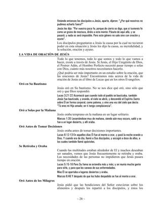 Viniendo entonces los discípulos a Jesús, aparte, dijeron: “¿Por qué nosotros no
                                pudimos echarlo fuera?”
                                Jesús les dijo: “Por vuestra poca fe; porque de cierto os digo, que si tuviereis fe
                                como un grano de mostaza, diréis a este monte: Pásate de aquí allá, y se
                                pasará; y nada os será imposible. Pero este género no sale sino con oración y
                                ayuno”.
                                Los discípulos preguntaron a Jesús la causa por la cual no tuvieron
                                poder en esta situación y Jesús les dijo la causa, su incredulidad, y
                                la solución, oración y ayuno.
LA VIDA DE ORACIÓN DE JESÚS
                          Todo lo que tenemos, todo lo que somos y todo lo que vamos a
                          hacer, existe a través de Jesús. Si Jesús, el Hijo Unigénito de Dios,
                          el Postrer Adán, el Hombre Perfecto necesitó pasar tiempo a solas
                          con Dios, cuánto más nosotros necesitamos hacerlo.
                          ¿Qué podría ser más importante en un estudio sobre la oración, que
                          las oraciones de Jesús? Encontramos más acerca de la vida de
                          oración de Jesús en el libro de Lucas que en los otros Evangelios.
Oró en Su Bautismo
                          Jesús oró en Su bautismo. No se nos dice qué oró, sino sólo que
                          oró y que Dios respondió.
                          Lucas 3:21-22 Aconteció que cuando todo el pueblo se bautizaba, también
                          Jesús fue bautizado, y orando, el cielo se abrió, y descendió el Espíritu Santo
                          sobre Él en forma corporal, como paloma, y vino una voz del cielo que decía:
                          “Tú eres mi Hijo amado; en ti tengo complacencia”.
Oró a Solas por la Mañana
                          Jesús oraba temprano en la mañana en un lugar solitario.
                          Marcos 1:35 Levantándose muy de mañana, siendo aún muy oscuro, salió y se
                          fue a un lugar desierto, y allí oraba.
Oró Antes de Tomar Decisiones
                          Jesús oraba antes de tomar decisiones importantes.
                          Lucas 6:12-13 En aquellos días Él fue al monte a orar, y pasó la noche orando a
                          Dios. Y cuando era de día, llamó a Sus discípulos, y escogió a doce de ellos, a
                          los cuales también llamó apóstoles.
Se Retiraba y Oraba
                          Cuando las multitudes estaban alrededor de El y muchos deseaban
                          ser sanados, vemos que Jesús frecuentemente se retiraba y oraba.
                          Las necesidades de las personas no impidieron que Jesús pasara
                          tiempo en oración.
                          Lucas 5:15-16 Pero Su fama se extendía más y más; y se reunía mucha gente
                          para oírle, y para que les sanase de sus enfermedades.
                          Mas Él se apartaba a lugares desiertos y oraba.
                          Marcos 6:46 Y después de que los hubo despedido se fue al monte a orar.
Oró Antes de los Milagros
                          Jesús pidió que las bendiciones del Señor estuvieran sobre los
                          alimentos y después los repartió a los discípulos, y éstos los


                                                   ~ 28 ~
 