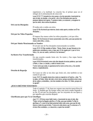 repartieron a la multitud. La oración fue el primer paso en el
                                milagro de la alimentación de cinco mil.
                                Lucas 9:16-17 Y tomando los cinco panes y los dos pescados, levantando los
                                ojos al cielo, los bendijo, y los partió, y dio a Sus discípulos para que los
                                pusiesen delante de la gente. Y comieron todos y se saciaron; y recogieron lo
                                que les sobró, doce cestas de pedazos.
Oró con los Discípulos
                                Él oraba solo y oraba con otros.
                                Lucas 9:18a Aconteció que mientras Jesús oraba aparte, estaban con Él los
                                discípulos; ...
Oró por los Niños Pequeños
                         Él impuso Sus manos sobre los niños pequeños y oró por ellos.
                         Mateo 19:13a Entonces le fueron presentados unos niños, para que pusiese las
                         manos sobre ellos, y orase...
Oró por Simón Mencionando su Nombre
                         El oró por uno de Sus discípulos mencionando su nombre.
                         Lucas 22:31-32 Dijo también el Señor: “Simón, Simón, he aquí Satanás os ha
                         pedido para zarandearos como a trigo; pero Yo he rogado por ti, que tu fe no
                         falte; y tú, una vez vuelto, confirma a tus hermanos”.
Su Rostro Fue Transformado
                         En una ocasión cuando Jesús oró, Su rostro y Sus ropas fueron
                         transformados.
                         Lucas 9:28,29 Aconteció como ocho días después de estas palabras, que tomó
                         a Pedro, a Juan y a Jacobo, y subió al monte a orar.
                         Y entre tanto que oraba, la apariencia de Su rostro se hizo otra, y Su vestido
                         blanco y resplandeciente.
Oración de Regocijo
                         En Lucas no sólo se nos dice que Jesús oró, sino también se nos
                         cuenta lo que oró.
                         Lucas 10:21 En aquella misma hora Jesús se regocijó en el Espíritu, y dijo: “Yo
                         te alabo, oh Padre, Señor del cielo y de la tierra, porque escondiste estas cosas
                         de los sabios y entendidos, y las has revelado a los niños. Sí, Padre, porque así
                         te agradó”.
¡JESUS ORÓ POR NOSOTROS!
                           Todo el capítulo 17 de Juan nos expone una oración maravillosa de
                           Jesús. A medida que Su tiempo sobre esta tierra estaba llegando a
                           su fin, Él oró por los discípulos, por los creyentes de esa época y
                           por aquellos que creerían después.
Glorifícame para que Yo te Glorifique
                           Juan 17:1-19 Estas cosas habló Jesús, y levantando los ojos al cielo, dijo:
                           “Padre, la hora ha llegado; glorifica a Tu Hijo, para que también Tu Hijo te
                           glorifique a Ti; como le has dado potestad sobre toda carne, para que dé vida
                           eterna a todos los que le diste. Y esta es la vida eterna: que Te conozcan a Ti,
                           el único Dios verdadero, y a Jesucristo, a quien has enviado”.



                                                 ~ 29 ~
 