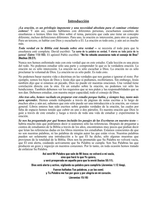 Introducción
¡La oración, es un privilegio imponente y una necesidad absoluta para el caminar cristiano
exitoso! Y aún así, cuando hablamos con diferentes personas, escuchamos cassettes de
enseñanzas o leemos libro tras libro sobre el tema, pareciera que cada uno tiene un concepto
diferente, incluso definiciones diferentes. Para uno, la oración es intercesión, para otro es guerra.
Para un tercero, es hablar con Dios y escucharlo a El. La oración es todo esto, y aún así es mucho
más.
Toda verdad en la Biblia está basada sobre otra verdad -- se necesita el todo para que la
enseñanza esté completa. David escribió: “La suma de tu palabra es verdad, Y eterno es todo juicio de tu
justicia” (Salmo 119:160). El apóstol Pablo escribió: “No he rehuido anunciaros todo el consejo de Dios”
(Hechos 20:27).
Nunca nos hemos enfrentado más con esta verdad que en este estudio. Cada lección es una pieza
del todo. No podemos estudiar sólo una parte y comprender lo que es la verdadera oración. La
oración no es sólo intercesión. La oración no es sólo escuchar a Dios. La oración no es sólo
proclamar la voluntad de Dios. La oración no es sólo pedir. Es todo esto.
No podemos basar nuestra vida o doctrinas en las verdades que nos gustan e ignorar el resto. Por
ejemplo, somos los hijos de Dios y Jesús dijo que si pedíamos, recibiríamos. Sin embargo, Jesús
también dijo que si estamos en pecado, Dios no puede oír nuestras oraciones. Una verdad tiene
correlación directa con la otra. En un estudio sobre la oración, no podemos ver sólo las
bendiciones. También debemos ver los requisitos que se nos piden y las responsabilidades que se
nos dan. Debemos estudiar, con nuestra mejor capacidad, todo el consejo de Dios.
Año tras año, hemos vacilado en preparar este estudio porque había, y siempre hay, tanto más
para aprender. Hemos estado trabajando a través de páginas de notas escritas a lo largo de
muchos años y aún así, sabemos que esto sólo puede ser una introducción a la oración, un vistazo
general. Libros enteros han sido escritos sobre grandes verdades de la oración, las cuales por
falta de espacio hemos tenido que cubrir en uno o dos párrafos. Es nuestra oración que Dios lo
guíe a través de este estudio y luego a través de toda una vida de estudiar y experimentar la
oración.
Se nos ha preguntado por qué hemos incluido los pasajes de las Escrituras en nuestro texto --
habría mucho más que podríamos decir si usáramos sólo las referencias. Después de preguntar a
cientos de estudiantes de la Biblia a través de los años, encontramos muy pocos que podían decir
que leían las referencias dadas en los libros mientras los estudiaban. Estamos conscientes de que
no son nuestras palabras, ni las palabras de ningún autor las que están vivas. Nuestras palabras
pueden ser solamente una introducción a lo que Él ha dicho, sólo algunas muestras que
provienen de la totalidad de la Biblia. Dios nos ha prometido que Su Palabra no volverá vacía,
que Él está alerta, cuidando activamente que Su Palabra se cumpla. Son Sus Palabras las que
producen un gozo y regocijo en nuestros corazones. Por lo tanto, en toda ocasión hemos tratado
de enfatizar Su Palabra.
                        Así será Mi Palabra que sale de Mi boca; no volverá a mi vacía,
                                         sino que hará lo que Yo quiero,
                         y será prosperada en aquello para que la envié (Isaías 55:11).
              Dios está alerta y activo, vigilando su palabra para cumplirla (Jeremías 1:12 Amp).
                                  Fueron halladas Tus palabras, y yo las comí;
                           y Tu Palabra me fue por gozo y por alegría en mi corazón.
                                                (Jeremías 15:16)
 